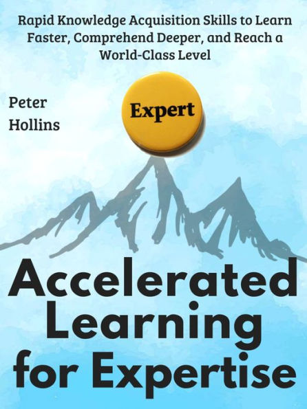 Accelerated Learning for Expertise: Rapid Knowledge Acquisition Skills to Learn Faster, Comprehend Deeper, and Reach a World-Class Level