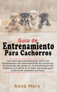 Title: Guía De Entrenamiento Para Cachorritos: La Guía Para Principiantes Sobre Los Fundamentos Del Entrenamiento De Los Cachorros, Author: Anna Mary