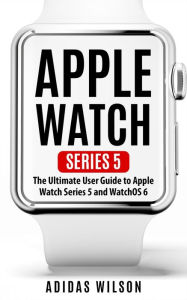 Title: Apple Watch Series 5 - The Ultimate User Guide To Apple Watch Series 5 And Watch OS 6, Author: Adidas Wilson