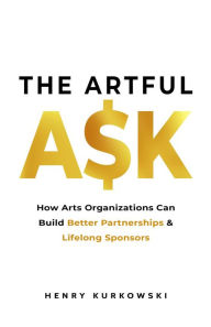 Title: The Artful Ask: How Arts Organizations Can Build Better Partnerships & Lifelong Sponsors, Author: Henry Kurkowski