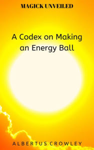 Title: A Codex on Making an Energy Ball (Magick Unveiled, #10), Author: Albertus Crowley