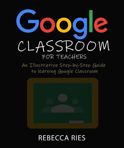 Google Classroom for Teachers An Illustrative StepbyStep Guide to