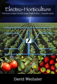 Title: Electro-Horticulture: The Secret to Faster Growth, Larger Yields, and More... Using Electricity!, Author: David Wechsler