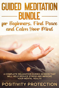 Title: Guided Meditation Bundle for Beginners, Find Peace and Calm Your Mind: A Complete Relaxation Guided Session That Will Help Reduce Stress and Improve Your Mental Health, Author: Positivity Protection