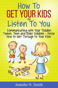 Title: How To Get Your Kids To Listen To You - Communicating with Your Toddler, Tween, Teen and Older Children - Know How to Get Through to Your Kids, Author: Jennifer N. Smith