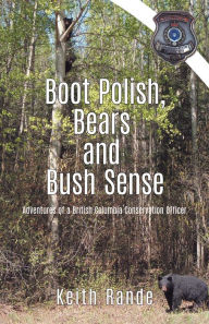 Title: Boot Polish, Bears and Bush Sense: Adventures of a British Columbia Conservation Officer, Author: Keith Rande