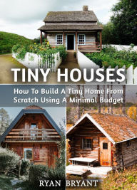 Title: Tiny Houses: How To Build A Tiny Home From Scratch Using A Minimal Budget, Author: Ryan Bryant