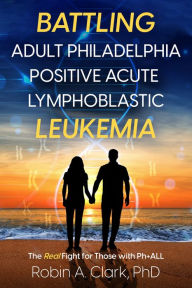 Title: Battling Adult Philadelphia Positive Acute Lymphoblastic Leukemia: The Real Fight for Those with Ph+ALL, Author: Robin Clark