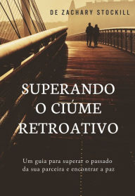 Title: Superando o Ciúme Retroativo: Um Guia Para Superar el Passado da Sua Parceira e Encontrar a Paz, Author: Zachary Stockill