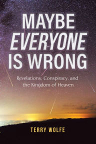Title: Maybe Everyone Is Wrong: Revelations, Conspiracy, and the Kingdom of Heaven, Author: Terry Wolfe
