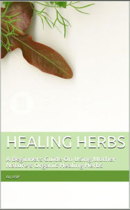 Title: Healing Herbs: A Beginners Guide On Using Mother Nature's Organic Healing Herbs, Author: Ali Asif