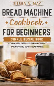 Title: Bread Machine Cookbook For Beginners - Simple Recipe Book With Gluten Free Recipes For Home DIY Baking Using Your Bread Maker, Author: Sierra A. May