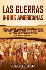 Title: Las Guerras Indias Americanas: Una guía fascinante de los conflictos que ocurrieron en América del Norte y su impacto en las tribus nativas americanas, incluyendo eventos como la masacre de Sand Creek, Author: Captivating History