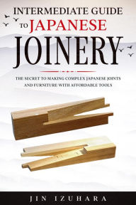 Title: Intermediate Guide to Japanese Joinery: The Secret to Making Complex Japanese Joints and Furniture Using Affordable Tools, Author: Jin Izuhara