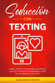Title: Seducción con texting: Atrae y seduce las mujeres que deseas con poco esfuerzo dominando el arte de los mensajes de texto, Author: Alexandro Mayer