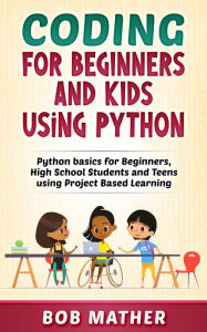 Title: Coding for Beginners and Kids Using Python: Python Basics for Beginners, High School Students and Teens Using Project Based Learning, Author: Bob Mather