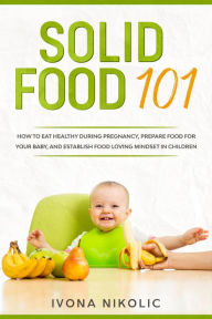Title: Solid Food 101: How To Eat Healthy During Pregnancy, Prepare Food For Your Baby, And Establish Food Loving Mindset In Children, Author: Ivona Nikolic