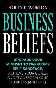 Title: Business Beliefs: Upgrade Your Mindset to Overcome Self-Sabotage, Achieve Your Goals, and Transform Your Business (and Life), Author: Holly E. Worton