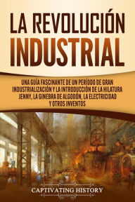 Title: La Revolución Industrial: Una guía fascinante de un período de gran industrialización y la introducción de la hilatura Jenny, la ginebra de algodón, la electricidad y otros inventos, Author: Captivating History