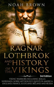 Title: Ragnar Lothbrok and a History of the Vikings: Viking Warriors including Rollo, Norsemen, Norse Mythology, Quests in America, England, France, Scotland, Ireland and Russia [3rd Edition], Author: Noah Brown