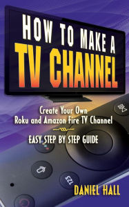 Title: How To Make A TV Channel: Create Your Own Roku and Amazon Fire TV Channel East Step By Step Guide, Author: Daniel Hall
