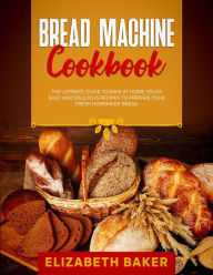 Title: Bread Machine Cookbook: The Ultimate Guide to Bake at Home. Enjoy Easy and Delicious Recipes to Prepare your Fresh Homemade Bread., Author: Elizabeth Baker