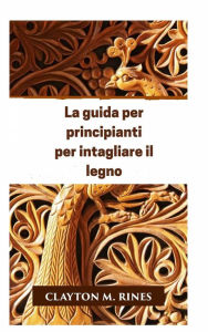 Title: La guida per principianti per intagliare il legno, Author: Clayton M. Rines