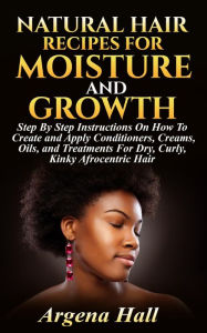 Title: Natural Hair Recipes For Moisture and Growth: Step By Step Instructions On How To Create and Apply Conditioners, Creams, Oils, and Treatments For Dry, Curly, Kinky Afrocentric Hair, Author: Argena Hall