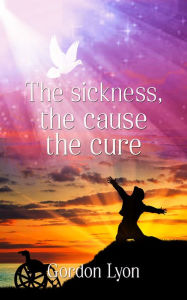Title: The Sickness, the Cause the Cure., Author: Gordon Lyon
