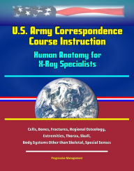 Title: U.S. Army Correspondence Course Instruction: Human Anatomy for X-Ray Specialists - Cells, Bones, Fractures, Regional Osteology, Extremities, Thorax, Skull, Body Systems Other than Skeletal, Special Senses, Author: Progressive Management