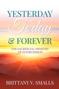 Title: Yesterday, Today, and Forever: The Sacrificial Ministry of Intercession, Author: Brittany V. Smalls