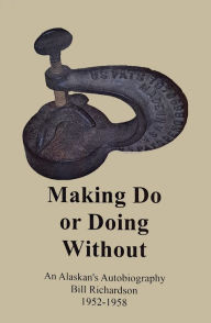 Title: Making Do or Doing Without!, An Alaskan's Autobiography from 1952-1958, Author: Bill Richardson