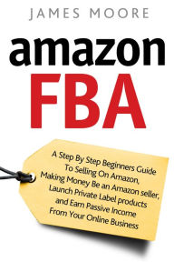 Title: Amazon FBA: A Step by Step Beginner's Guide To Selling on Amazon, Making Money, Be an Amazon Seller, Launch Private Label Products, and Earn Passive Income From Your Online Business, Author: James Moore