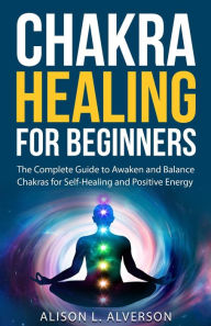 Title: Chakra Healing For Beginners: The Complete Guide to Awaken and Balance Chakras for Self-Healing and Positive Energy (Chakra Series Book 1), Author: Alison L. Alverson