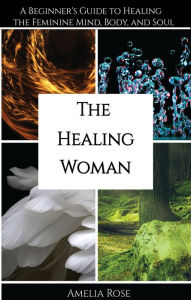 Title: The Healing Woman: A Beginner's Guide to Healing the Feminine Mind, Body, and Soul, Author: Amelia Rose