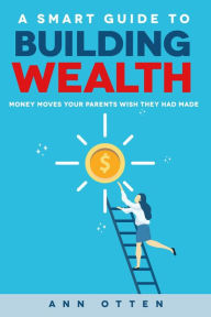 Title: A Smart Guide to Building Wealth: Money Moves Your Parents Wish They Had Made, Author: Ann Otten