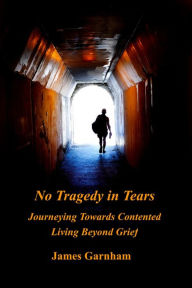 Title: No Tragedy in Tears: Journeying Towards Contented Living Beyond Grief, Author: James Garnham