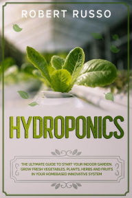Title: Hydroponics: The Ultimate Guide to Start Your Indoor Garden. Grow Fresh Vegetables, Plants, Herbs and Fruits in your Homebased Innovative System., Author: Robert Russo