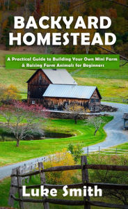 Title: Backyard Homestead: A Practical Guide to Building Your Own Mini Farm & Raising Farm Animals for Beginners, Author: Luke Smith