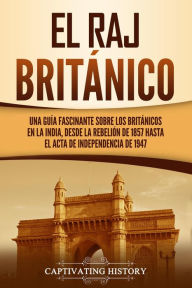 Title: El Raj británico: Una guía fascinante sobre los británicos en la India, desde la rebelión de 1857 hasta el Acta de Independencia de 1947, Author: Captivating History