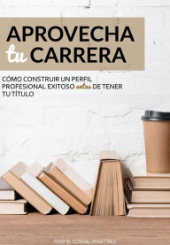 Title: Aprovecha tu carrera. Cómo construir un perfil profesional exitoso antes de tener tu título., Author: Marta Corral-Martínez