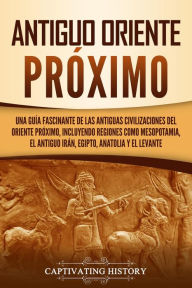 Title: Antiguo Oriente Próximo: Una guía fascinante de las antiguas civilizaciones del Oriente Próximo, incluyendo regiones como Mesopotamia, el antiguo Irán, Egipto, Anatolia y el Levante, Author: Captivating History