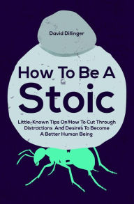 Title: How To Be A Stoic: Little-Known Tips On How To Cut Through Distractions And Desires To Become A Better Human Being, Author: David Dillinger