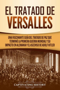 Title: El Tratado de Versalles: Una fascinante guía del tratado de paz que terminó la Primera Guerra Mundial y su impacto en Alemania y el ascenso de Adolf Hitler, Author: Captivating History