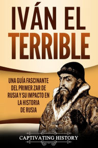 Title: Iván el Terrible: Una guía fascinante del primer zar de Rusia y su impacto en la historia de Rusia, Author: Captivating History