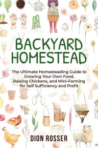 Title: Backyard Homestead: The Ultimate Homesteading Guide to Growing Your Own Food, Raising Chickens, and Mini-Farming for Self Sufficiency and Profit, Author: Dion Rosser