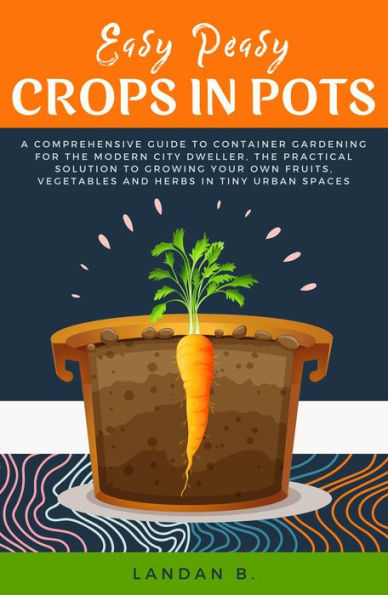 Easy Peasy Crops in Pots: A Comprehensive Guide to Container Gardening for the Modern City Dweller, the Practical Solution to Growing Your Own Fruits, Vegetables and Herbs in Tiny Urban Spaces