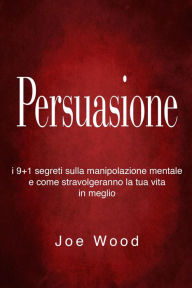 Title: Persuasione: I 9+1 segreti sulla manipolazione mentale e come stravolgeranno la tua vita in meglio, Author: Joe Wood