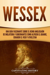 Title: Wessex: Una guía fascinante sobre el reino anglosajón de Inglaterra y gobernantes como Alfredo el Grande, Eduardo el Viejo y Athelstan, Author: Captivating History