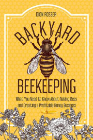 Title: Backyard Beekeeping: What You Need to Know About Raising Bees and Creating a Profitable Honey Business, Author: Dion Rosser